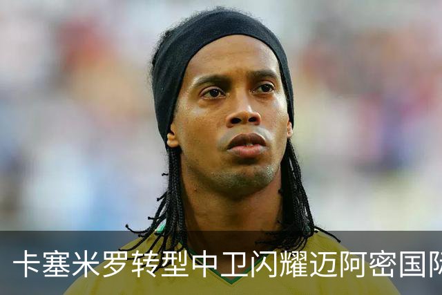 卡塞米罗转型中卫闪耀迈阿密国际，获主帅基利盛赞