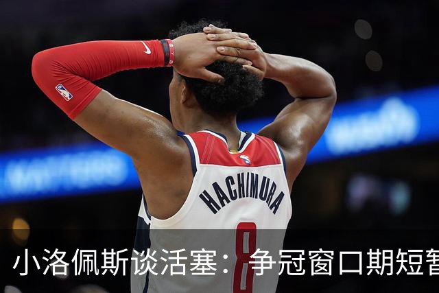 小洛佩斯谈活塞：争冠窗口期短暂 东部竞争加剧&他们补强不足