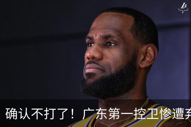 确认不打了！广东第一控卫惨遭弃用，或被小陈总交易出去？