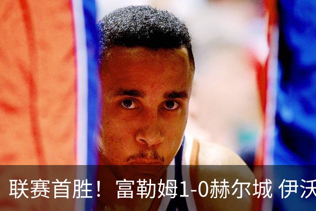 联赛首胜！富勒姆1-0赫尔城 伊沃比制胜球贝格助攻加西亚头球中框