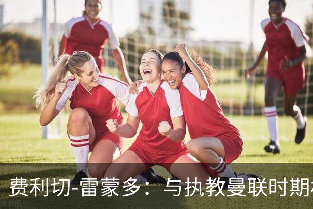 费利切-雷蒙多：与执教曼联时期相比，阿莫林现在更加灵活