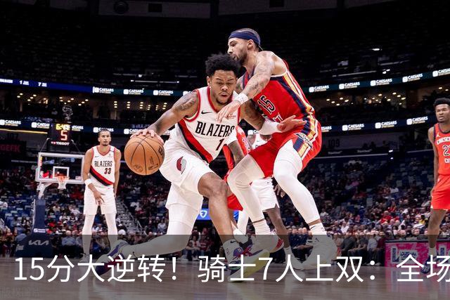 15分大逆转！骑士7人上双：全场狂欢庆祝，哈登19分9助救赎