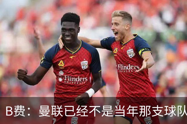 B费：曼联已经不是当年那支球队了，全队都该明白；想夺冠非常难