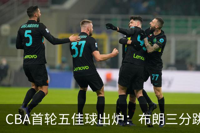 CBA首轮五佳球出炉：布朗三分跳投准绝杀领衔