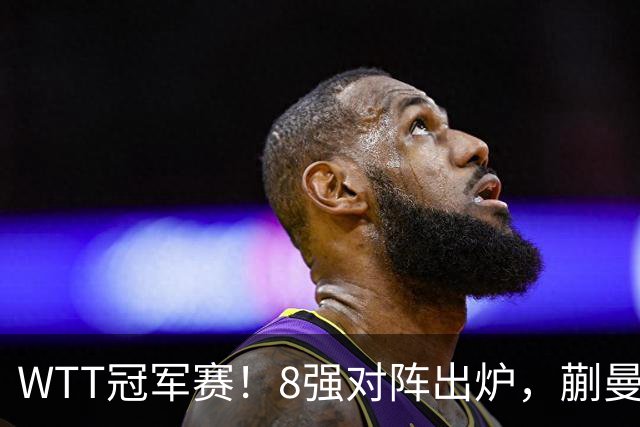 WTT冠军赛！8强对阵出炉，蒯曼惊险，王艺迪零封，王曼昱对手很强